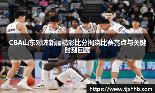 CBA山东对阵新疆精彩比分揭晓比赛亮点与关键时刻回顾